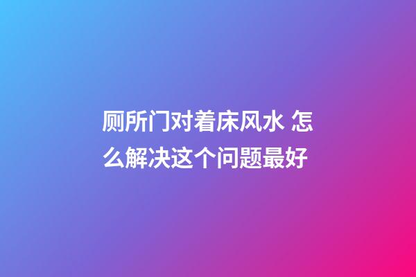 厕所门对着床风水 怎么解决这个问题最好